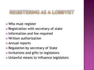  Who  must register
 Registration with secretary of state
 Information and fee required
 Written authorization
 Annual reports
 Regulation by secretary of State
 Invitations and gifts to legislators
 Unlawful means to influence legislators
 
