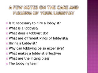  Isit necessary to hire a lobbyist?
 What is a lobbyist?
 What does a lobbyist do?
 What are different kinds of lobbyists?
 Hiring a Lobbyist?
 Why can lobbying be so expensive?
 What makes a lobbyist effective?
 What are the intangibles?
 The lobbying team
 