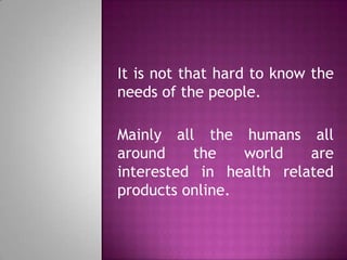 It is not that hard to know the
needs of the people.
Mainly all the humans all
around the world are
interested in health related
products online.
 
