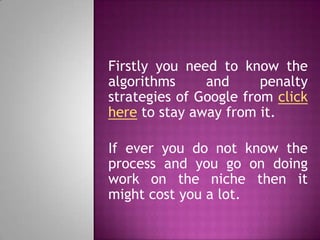 Firstly you need to know the
algorithms and penalty
strategies of Google from click
here to stay away from it.
If ever you do not know the
process and you go on doing
work on the niche then it
might cost you a lot.
 