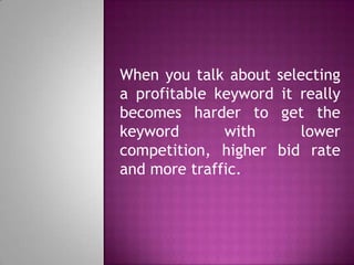 When you talk about selecting
a profitable keyword it really
becomes harder to get the
keyword with lower
competition, higher bid rate
and more traffic.
 