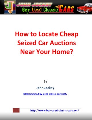 How to Locate Cheap
 Seized Car Auctions
  Near Your Home?


                     By
               John Jockey
    http://www.buy-used-classic-cars.net/




1
         http://www.buy-used-classic-cars.net/
 