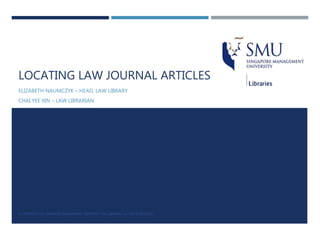 LOCATING LAW JOURNAL ARTICLES
ELIZABETH NAUMCZYK – HEAD, LAW LIBRARY
CHAI YEE XIN – LAW LIBRARIAN
© COPYRIGHT 2016 SINGAPORE MANAGEMENT UNIVERSITY, SMU LIBRARIES. ALL RIGHTS RESERVED.
 