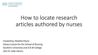 How to locate research
articles authored by nurses
Created by: Maletta Payne
Library Liaison for the School of Nursing
Southern University and A & M College
John B. Cade Library
 
