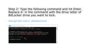 Step 2: Type the following command and hit Enter.
Replace d: in the command with the drive letter of
BitLocker drive you want to lock.
manage-bde -lock d: -forcedismount
 