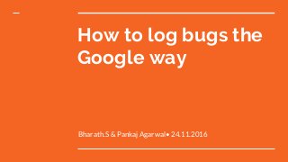 Bharath.S & Pankaj Agarwal• 24.11.2016
How to log bugs the
Google way
 