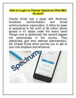 How to Login to Charter Spectrum Web Mail
Account
Charter Email had a place with American
broadcast communication and broad
communications organization. It offers its types
of assistance to the north of 28 million clients
spread in 41 states under the brand name
'Range' and is additionally the second biggest
link administrator in the country. They
additionally give their webmail administration,
the Charter Email which permits you to get to
your mail anyplace and whenever.
 