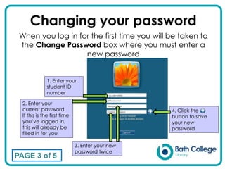Changing your password
1. Enter your
student ID
number
2. Enter your
current password
If this is the first time
you’ve logged in,
this will already be
filled in for you
3. Enter your new
password twice
When you log in for the first time you will be taken to
the Change Password box where you must enter a
new password
PAGE 3 of 5
ELL08110952
4. Click the
button to save
your new
password
 