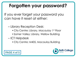 Forgotten your password?
If you ever forget your password you
can have it reset at either:
– Library Reception Desk:
•City Centre: Library, Macaulay 1st Floor
•Somer Valley: Library, Wellow Building
– ICT Helpdesk
•City Centre: M405, Macaulay Building
PAGE 4 of 5
 