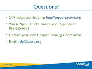 Questions? 24/7 ticket submission at  http://support.score.org   9am to 9pm ET ticket submission by phone at 888-855-6703 Contact your local Chapter Training Coordinator Email  [email_address] 
