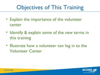 Objectives of This Training Explain the importance of the volunteer center Identify & explain some of the new terms in this training Illustrate how a volunteer can log in to the Volunteer Center 