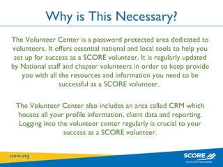 Why is This Necessary? The Volunteer Center is a password protected area dedicated to volunteers. It offers essential national and local tools to help you set up for success as a SCORE volunteer. It is regularly updated by National staff and chapter volunteers in order to keep provide you with all the resources and information you need to be successful as a SCORE volunteer.  The Volunteer Center also includes an area called CRM which houses all your profile information, client data and reporting. Logging into the volunteer center regularly is crucial to your success as a SCORE volunteer. 