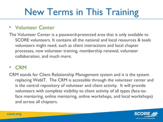 New Terms in This Training Volunteer Center The Volunteer Center is a password-protected area that is only available to SCORE volunteers. It contains all the national and local resources & tools volunteers might need, such as client interactions and local chapter processes, new volunteer training, membership renewal, volunteer collaboration, and much more.  CRM CRM stands for Client Relationship Management system and it is the system replacing WebIT.  The CRM is accessible through the volunteer center and is the central repository of volunteer and client activity.  It will provide volunteers with complete visibility to client activity of all types (face-to-face mentoring, online mentoring, online workshops, and local workshops) and across all chapters. 