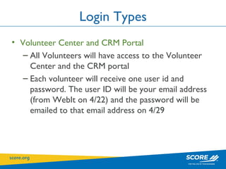 Login Types Volunteer Center and CRM Portal All Volunteers will have access to the Volunteer Center and the CRM portal  Each volunteer will receive one user id and password. The user ID will be your email address (from WebIt on 4/22) and the password will be emailed to that email address on 4/29 