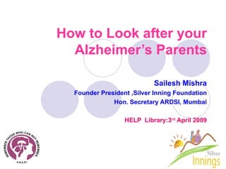 How to Look after your Alzheimer’s Parents Sailesh Mishra Founder President ,Silver Inning Foundation Hon. Secretary ARDSI, Mumbai HELP  Library:3 rd  April 2009 