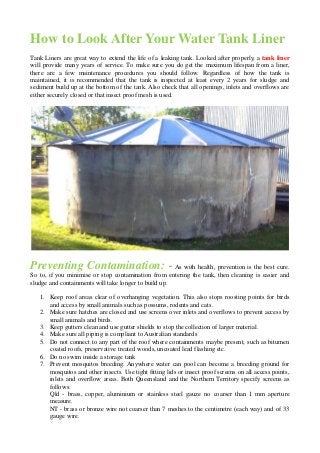 How to Look After Your Water Tank Liner 
Tank Liners are great way to extend the life of a leaking tank. Looked after properly, a tank liner will provide many years of service. To make sure you do get the maximum lifespan from a liner, there are a few maintenance procedures you should follow. Regardless of how the tank is maintained, it is recommended that the tank is inspected at least every 2 years for sludge and sediment build up at the bottom of the tank. Also check that all openings, inlets and overflows are either securely closed or that insect proof mesh is used. 
Preventing Contamination: - As with health, prevention is the best cure. So to, if you minimise or stop contamination from entering the tank, then cleaning is easier and sludge and containments will take longer to build up. 
1. Keep roof areas clear of overhanging vegetation. This also stops roosting points for birds and access by small animals such as possums, rodents and cats. 
2. Make sure hatches are closed and use screens over inlets and overflows to prevent access by small animals and birds. 
3. Keep gutters clean and use gutter shields to stop the collection of larger material. 
4. Make sure all piping is compliant to Australian standards 
5. Do not connect to any part of the roof where containments maybe present, such as bitumen coated roofs, preservative treated woods, uncoated lead flashing etc. 
6. Do no swim inside a storage tank 
7. Prevent mosquitos breeding. Anywhere water can pool can become a breeding ground for mosquitos and other insects. Use tight fitting lids or insect proof screens on all access points, inlets and overflow areas. Both Queensland and the Northern Territory specify screens as follows: Qld - brass, copper, aluminium or stainless steel gauze no coarser than 1 mm aperture measure. NT - brass or bronze wire not coarser than 7 meshes to the centimetre (each way) and of 33 gauge wire.  