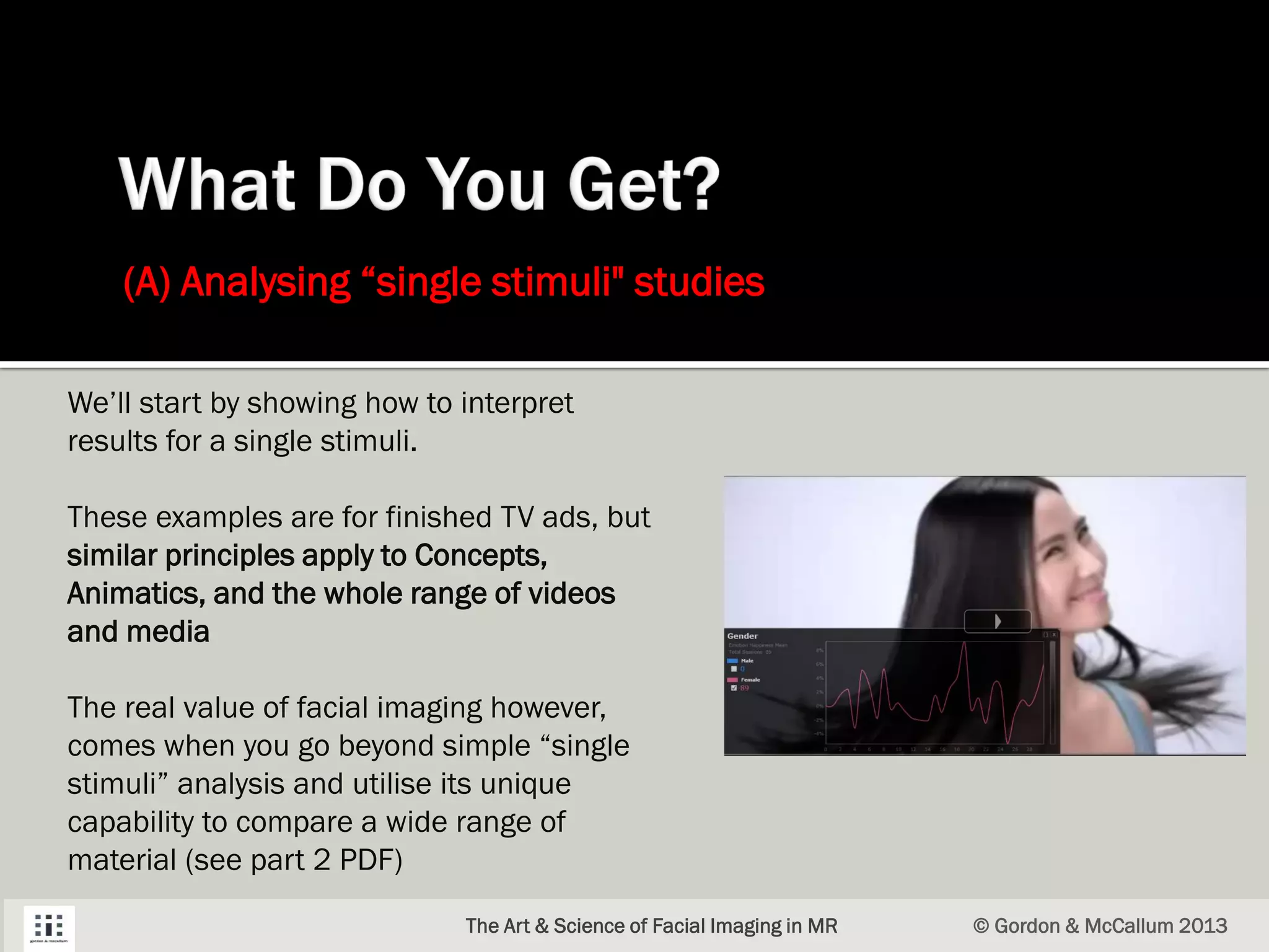 (A) Analysing “single stimuli" studies
The Art & Science of Facial Imaging in MR © Gordon & McCallum 2013
We’ll start by showing how to interpret
results for a single stimuli.
These examples are for finished TV ads, but
similar principles apply to Concepts,
Animatics, and the whole range of videos
and media
The real value of facial imaging however,
comes when you go beyond simple “single
stimuli” analysis and utilise its unique
capability to compare a wide range of
material (see part 2 PDF)
 