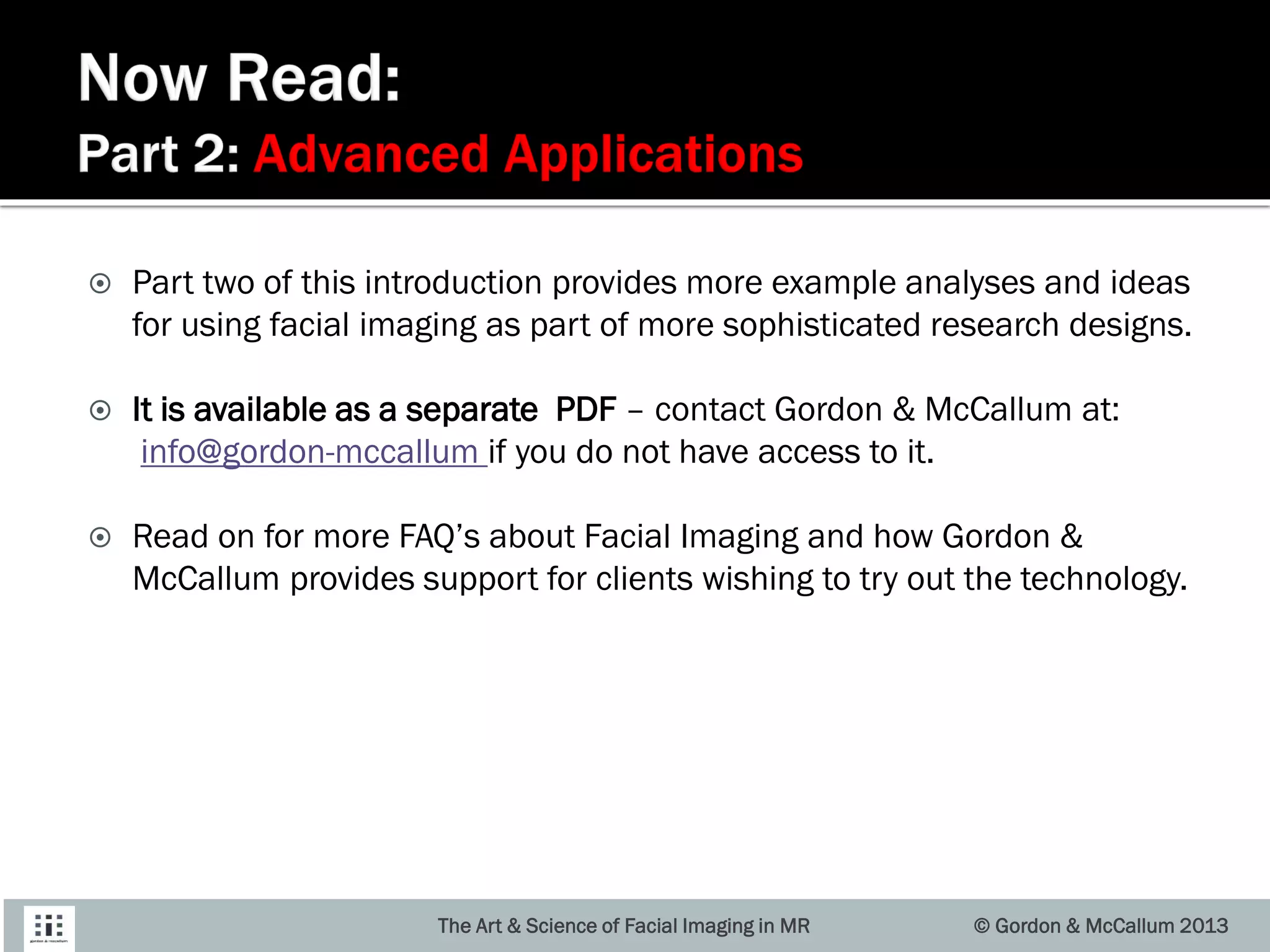  Part two of this introduction provides more example analyses and ideas
for using facial imaging as part of more sophisticated research designs.
 It is available as a separate PDF – contact Gordon & McCallum at:
info@gordon-mccallum if you do not have access to it.
 Read on for more FAQ’s about Facial Imaging and how Gordon &
McCallum provides support for clients wishing to try out the technology.
© Gordon & McCallum 2013The Art & Science of Facial Imaging in MR
 