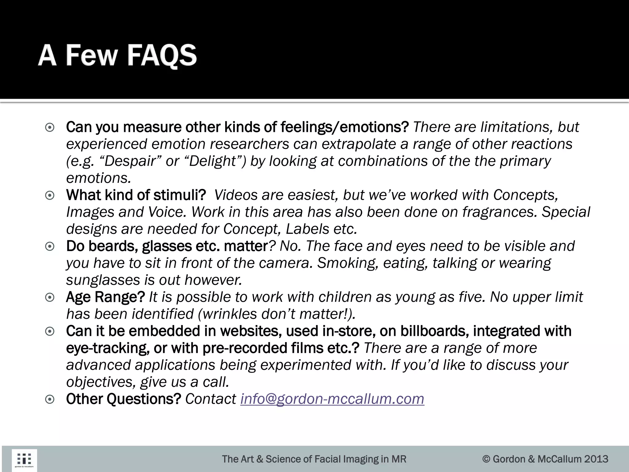  Can you measure other kinds of feelings/emotions? There are limitations, but
experienced emotion researchers can extrapolate a range of other reactions
(e.g. “Despair” or “Delight”) by looking at combinations of the the primary
emotions.
 What kind of stimuli? Videos are easiest, but we’ve worked with Concepts,
Images and Voice. Work in this area has also been done on fragrances. Special
designs are needed for Concept, Labels etc.
 Do beards, glasses etc. matter? No. The face and eyes need to be visible and
you have to sit in front of the camera. Smoking, eating, talking or wearing
sunglasses is out however.
 Age Range? It is possible to work with children as young as five. No upper limit
has been identified (wrinkles don’t matter!).
 Can it be embedded in websites, used in-store, on billboards, integrated with
eye-tracking, or with pre-recorded films etc.? There are a range of more
advanced applications being experimented with. If you’d like to discuss your
objectives, give us a call.
 Other Questions? Contact info@gordon-mccallum.com
The Art & Science of Facial Imaging in MR © Gordon & McCallum 2013
 