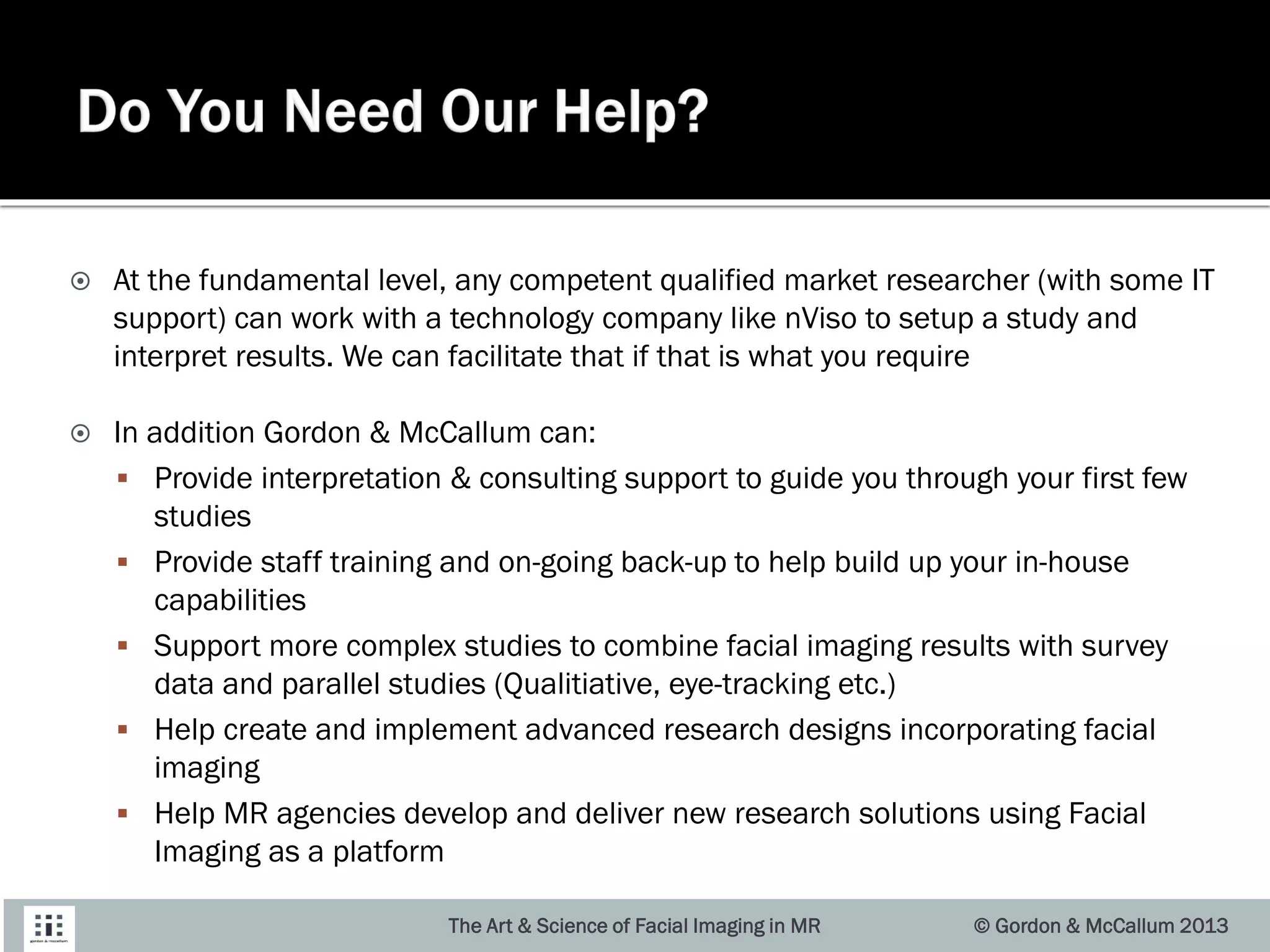  At the fundamental level, any competent qualified market researcher (with some IT
support) can work with a technology company like nViso to setup a study and
interpret results. We can facilitate that if that is what you require
 In addition Gordon & McCallum can:
 Provide interpretation & consulting support to guide you through your first few
studies
 Provide staff training and on-going back-up to help build up your in-house
capabilities
 Support more complex studies to combine facial imaging results with survey
data and parallel studies (Qualitiative, eye-tracking etc.)
 Help create and implement advanced research designs incorporating facial
imaging
 Help MR agencies develop and deliver new research solutions using Facial
Imaging as a platform
The Art & Science of Facial Imaging in MR © Gordon & McCallum 2013
 
