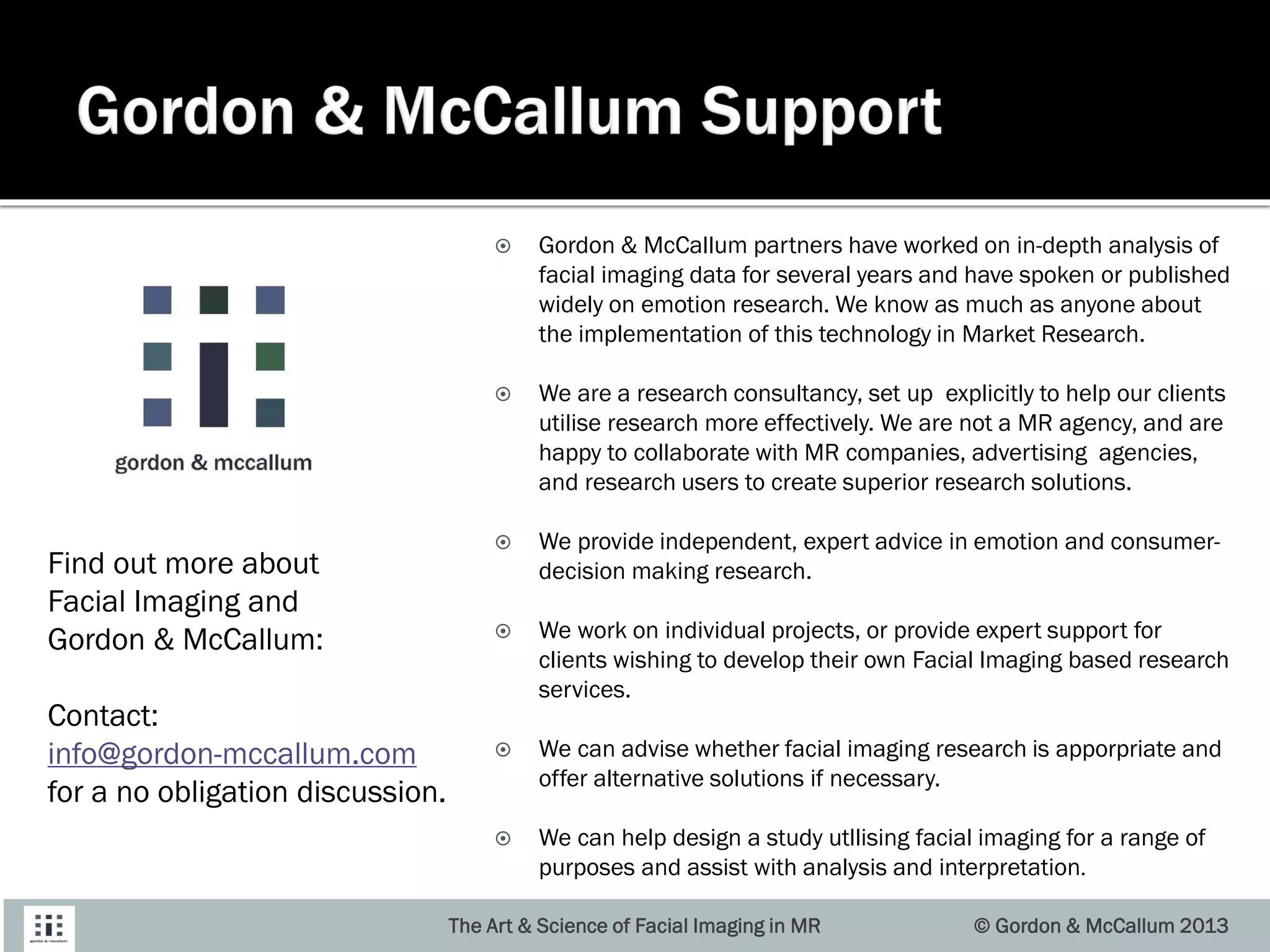  Gordon & McCallum partners have worked on in-depth analysis of
facial imaging data for several years and have spoken or published
widely on emotion research. We know as much as anyone about
the implementation of this technology in Market Research.
 We are a research consultancy, set up explicitly to help our clients
utilise research more effectively. We are not a MR agency, and are
happy to collaborate with MR companies, advertising agencies,
and research users to create superior research solutions.
 We provide independent, expert advice in emotion and consumer-
decision making research.
 We work on individual projects, or provide expert support for
clients wishing to develop their own Facial Imaging based research
services.
 We can advise whether facial imaging research is apporpriate and
offer alternative solutions if necessary.
 We can help design a study utllising facial imaging for a range of
purposes and assist with analysis and interpretation.
The Art & Science of Facial Imaging in MR © Gordon & McCallum 2013
Find out more about
Facial Imaging and
Gordon & McCallum:
Contact:
info@gordon-mccallum.com
for a no obligation discussion.
 