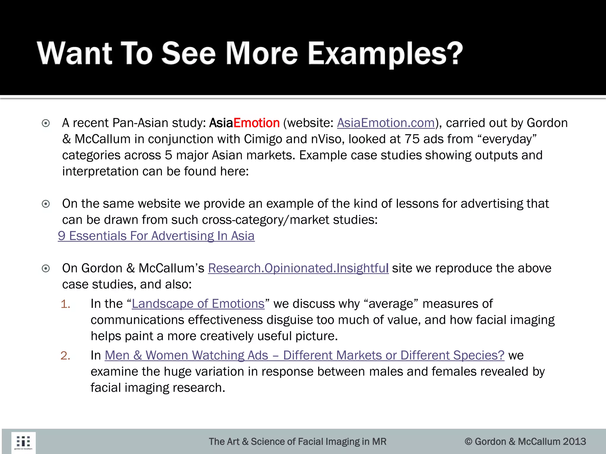  A recent Pan-Asian study: AsiaEmotion (website: AsiaEmotion.com), carried out by Gordon
& McCallum in conjunction with Cimigo and nViso, looked at 75 ads from “everyday”
categories across 5 major Asian markets. Example case studies showing outputs and
interpretation can be found here:
 On the same website we provide an example of the kind of lessons for advertising that
can be drawn from such cross-category/market studies:
9 Essentials For Advertising In Asia
 On Gordon & McCallum’s Research.Opinionated.Insightful site we reproduce the above
case studies, and also:
1. In the “Landscape of Emotions” we discuss why “average” measures of
communications effectiveness disguise too much of value, and how facial imaging
helps paint a more creatively useful picture.
2. In Men & Women Watching Ads – Different Markets or Different Species? we
examine the huge variation in response between males and females revealed by
facial imaging research.
© Gordon & McCallum 2013The Art & Science of Facial Imaging in MR
 
