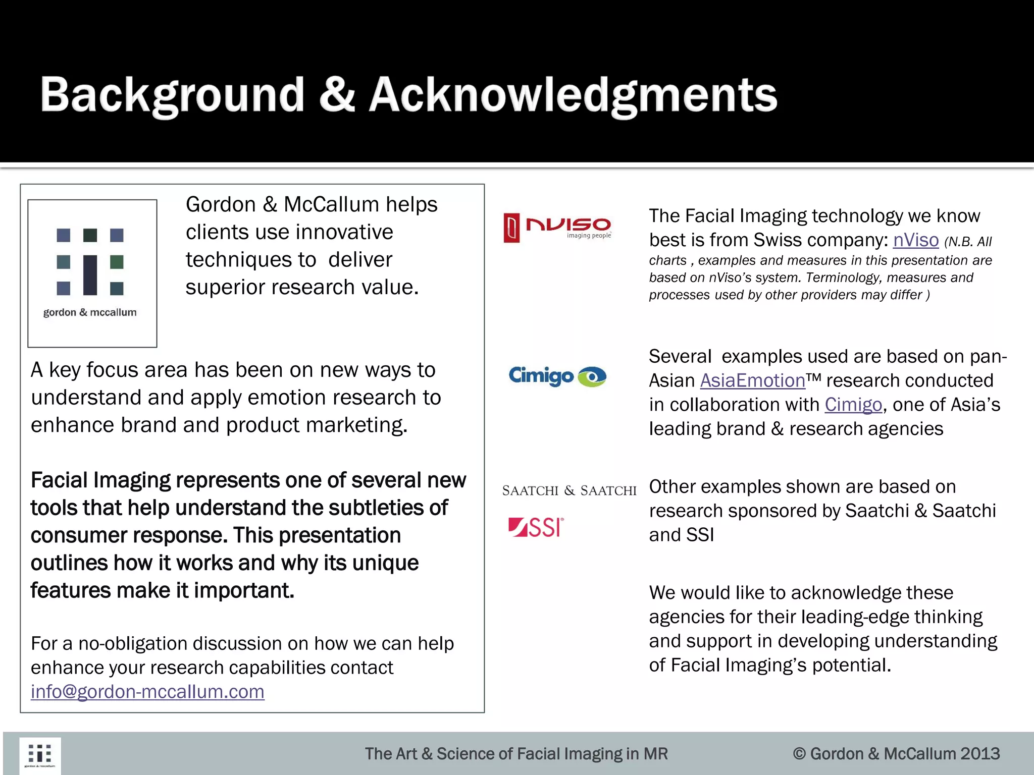 The Facial Imaging technology we know
best is from Swiss company: nViso (N.B. All
charts , examples and measures in this presentation are
based on nViso’s system. Terminology, measures and
processes used by other providers may differ )
Several examples used are based on pan-
Asian AsiaEmotion™ research conducted
in collaboration with Cimigo, one of Asia’s
leading brand & research agencies
Other examples shown are based on
research sponsored by Saatchi & Saatchi
and SSI
We would like to acknowledge these
agencies for their leading-edge thinking
and support in developing understanding
of Facial Imaging’s potential.
The Art & Science of Facial Imaging in MR © Gordon & McCallum 2013
Gordon & McCallum helps
clients use innovative
techniques to deliver
superior research value.
A key focus area has been on new ways to
understand and apply emotion research to
enhance brand and product marketing.
Facial Imaging represents one of several new
tools that help understand the subtleties of
consumer response. This presentation
outlines how it works and why its unique
features make it important.
For a no-obligation discussion on how we can help
enhance your research capabilities contact
info@gordon-mccallum.com
 