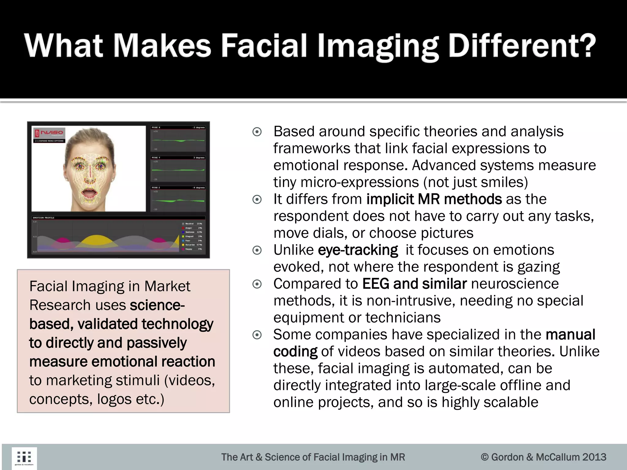 Based around specific theories and analysis
frameworks that link facial expressions to
emotional response. Advanced systems measure
tiny micro-expressions (not just smiles)
 It differs from implicit MR methods as the
respondent does not have to carry out any tasks,
move dials, or choose pictures
 Unlike eye-tracking it focuses on emotions
evoked, not where the respondent is gazing
 Compared to EEG and similar neuroscience
methods, it is non-intrusive, needing no special
equipment or technicians
 Some companies have specialized in the manual
coding of videos based on similar theories. Unlike
these, facial imaging is automated, can be
directly integrated into large-scale offline and
online projects, and so is highly scalable
The Art & Science of Facial Imaging in MR © Gordon & McCallum 2013
Facial Imaging in Market
Research uses science-
based, validated technology
to directly and passively
measure emotional reaction
to marketing stimuli (videos,
concepts, logos etc.)
 