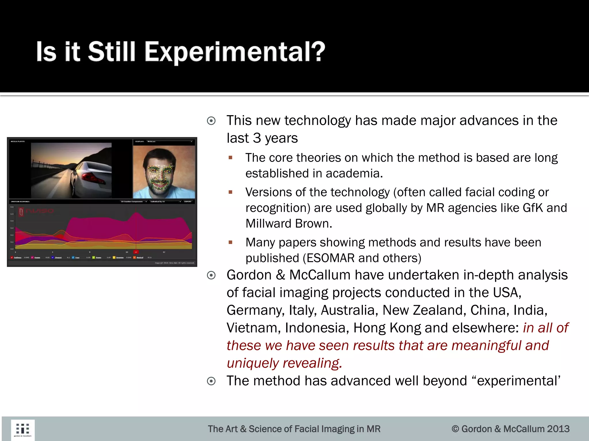  This new technology has made major advances in the
last 3 years
 The core theories on which the method is based are long
established in academia.
 Versions of the technology (often called facial coding or
recognition) are used globally by MR agencies like GfK and
Millward Brown.
 Many papers showing methods and results have been
published (ESOMAR and others)
 Gordon & McCallum have undertaken in-depth analysis
of facial imaging projects conducted in the USA,
Germany, Italy, Australia, New Zealand, China, India,
Vietnam, Indonesia, Hong Kong and elsewhere: in all of
these we have seen results that are meaningful and
uniquely revealing.
 The method has advanced well beyond “experimental’
The Art & Science of Facial Imaging in MR © Gordon & McCallum 2013
 