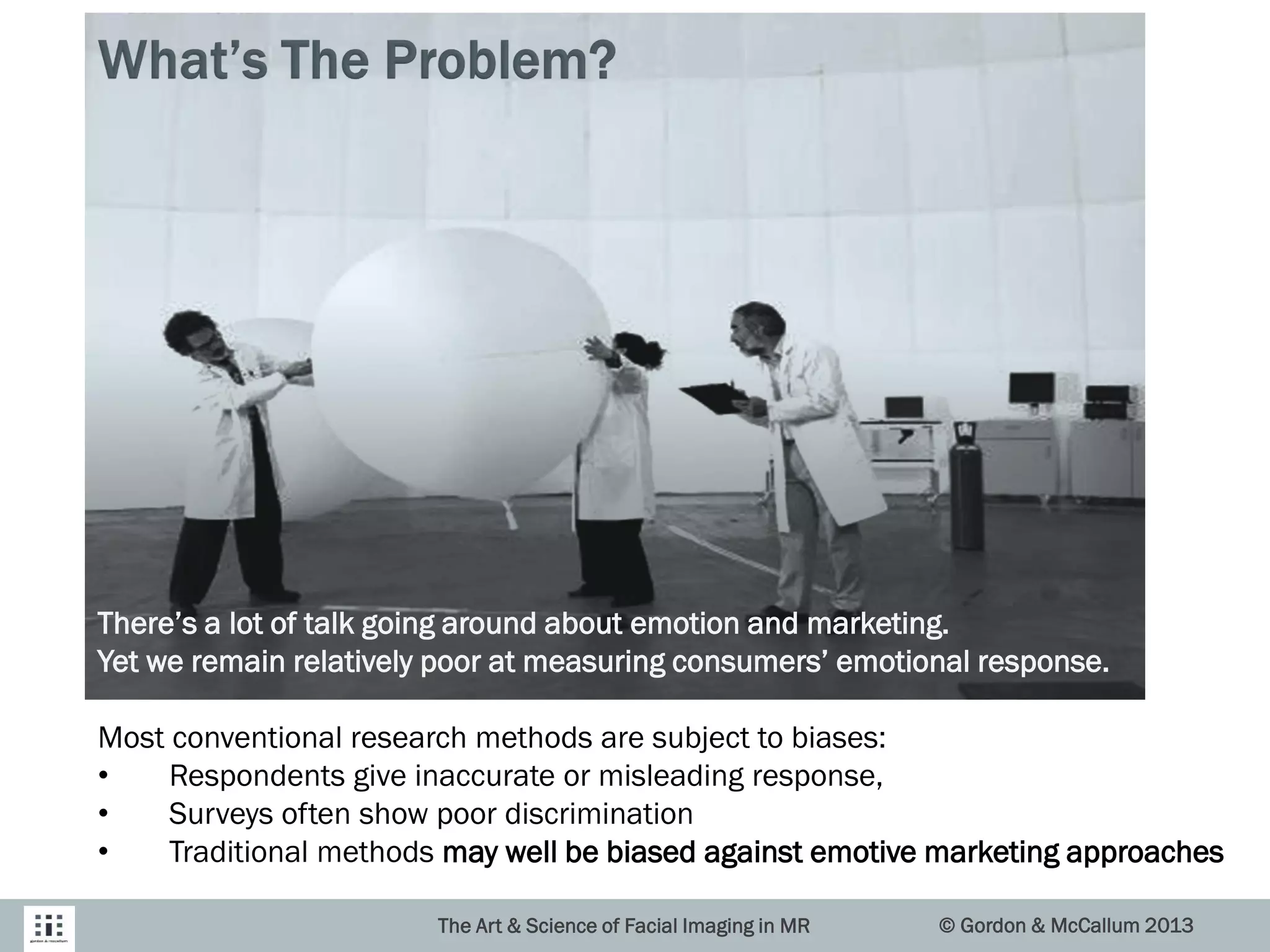 The Art & Science of Facial Imaging in MR © Gordon & McCallum 2013
There’s a lot of talk going around about emotion and marketing.
Yet we remain relatively poor at measuring consumers’ emotional response.
Most conventional research methods are subject to biases:
• Respondents give inaccurate or misleading response,
• Surveys often show poor discrimination
• Traditional methods may well be biased against emotive marketing approaches
 