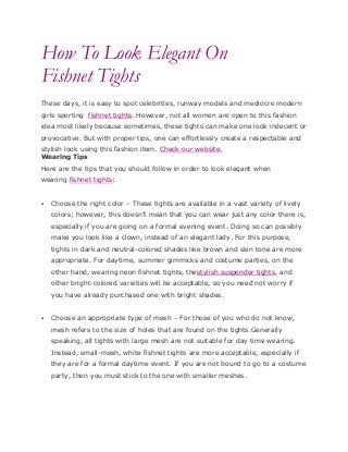 How To Look Elegant On
Fishnet Tights
These days, it is easy to spot celebrities, runway models and mediocre modern
girls sporting fishnet tights. However, not all women are open to this fashion
idea most likely because sometimes, these tights can make one look indecent or
provocative. But with proper tips, one can effortlessly create a respectable and
stylish look using this fashion item. Check our website.
Wearing Tips
Here are the tips that you should follow in order to look elegant when
wearing fishnet tights:
 Choose the right color – These tights are available in a vast variety of lively
colors; however, this doesn’t mean that you can wear just any color there is,
especially if you are going on a formal evening event. Doing so can possibly
make you look like a clown, instead of an elegant lady. For this purpose,
tights in dark and neutral-colored shades like brown and skin tone are more
appropriate. For daytime, summer gimmicks and costume parties, on the
other hand, wearing neon fishnet tights, thestylish suspender tights, and
other bright-colored varieties will be acceptable, so you need not worry if
you have already purchased one with bright shades.
 Choose an appropriate type of mesh – For those of you who do not know,
mesh refers to the size of holes that are found on the tights.Generally
speaking, all tights with large mesh are not suitable for day time wearing.
Instead, small-mesh, white fishnet tights are more acceptable, especially if
they are for a formal daytime event. If you are not bound to go to a costume
party, then you must stick to the one with smaller meshes.
 