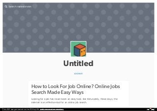 Untitled
ARCHIVE
How to Look For Job Online? Online Jobs
Search Made Easy Ways
Looking for a job has never been an easy task. But fortunately, these days, the
internet is an effective tool for an online job search.
Search rajeevtandon

This PDF was generated via the PDFmyURL web conversion service!
 