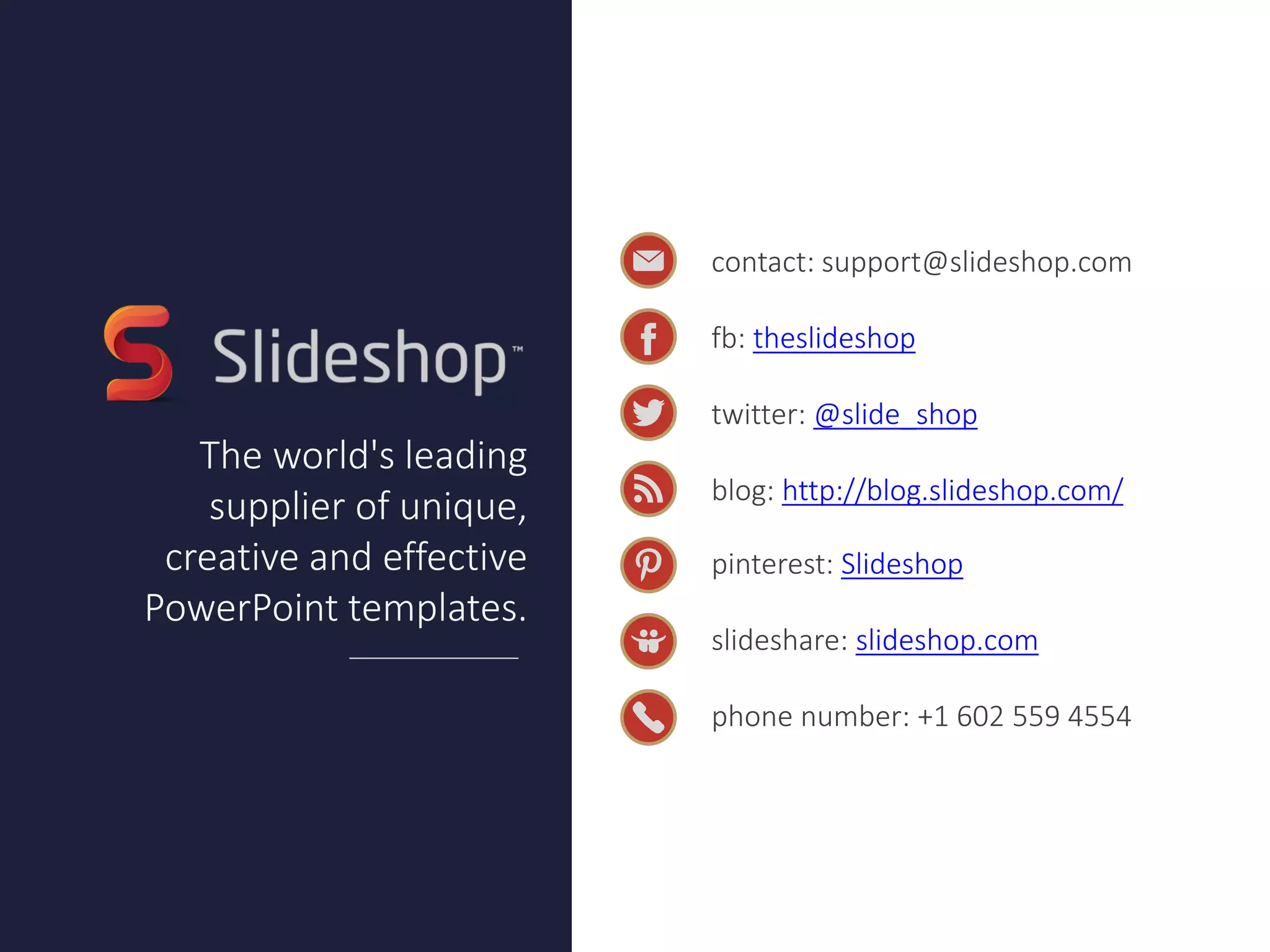 contact: support@slideshop.com
fb: theslideshop
twitter: @slide_shop
blog: http://blog.slideshop.com/
pinterest: Slideshop
slideshare: slideshop.com
phone number: +1 602 559 4554
The world's leading
supplier of unique, creative
and effective PowerPoint
templates.
Do you want to customize
this presentation?
Download it on our website.
Download
 