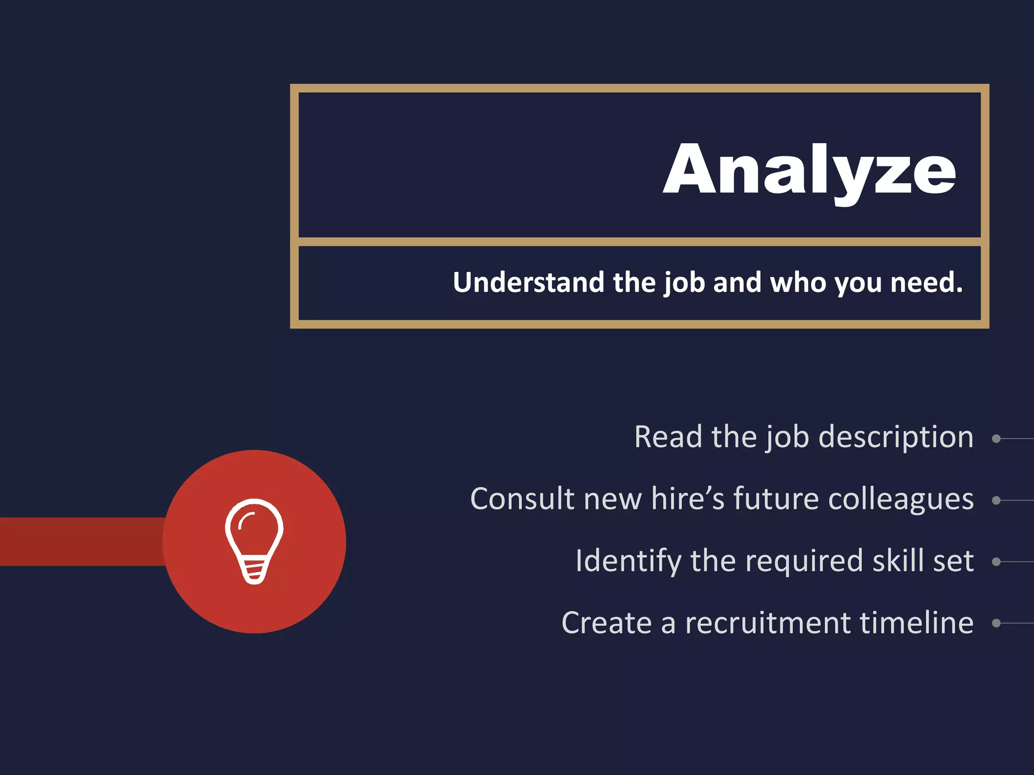 Analyze
Read the job description
Consult new hire’s future colleagues
Identify the required skill set
Create a recruitment timeline
Understand the job and who you need.
 