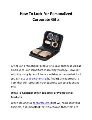 How To Look For Personalized
Corporate Gifts
Giving out promotional products to your clients as well as
employees is an important marketing strategy. However,
with the many types of items available in the market that
you can use as promotional gift, finding the appropriate
item that will represent your business can be a daunting
task.
What To Consider When Looking For Promotional
Products
When looking for corporate gifts that will represent your
business, it is important that you choose those that are
 