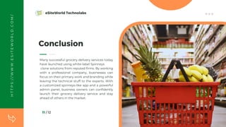 11 / 12
Conclusion
Many successful grocery delivery services today
have launched using white-label Spinneys
clone solutions from reputed firms. By working
with a professional company, businesses can
focus on their primary work and branding while
leaving the technical stuff to the experts. With
a customized spinneys-like app and a powerful
admin panel, business owners can confidently
launch their grocery delivery service and stay
ahead of others in the market.
H
T
T
P
S
:
/
/
W
W
W
.
E
S
I
T
E
W
O
R
L
D
.
C
O
M
/ eSiteWorld Technolabs
 