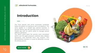 H
T
T
P
S
:
/
/
W
W
W
.
E
S
I
T
E
W
O
R
L
D
.
C
O
M
/
READ MORE
Introduction
The most popular and active businesses worldwide
follow the pattern of creating an all-in-one platform. The
same applies to a mobile app internet business. A
grocery delivery app like Spinneys Clone functions via a
mobile app with an admin panel to manage several
different operations.
The admin panel gives the grocery store centralized
admin over the app's products, customer data, delivery
operations, and financials from one location. This
administrative interface is crucial for efficiently running
the delivery service.
03 / 10
eSiteWorld Technolabs
 