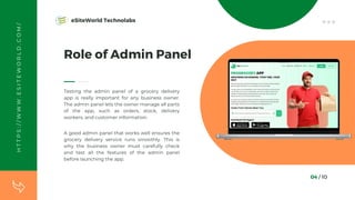 04 / 10
Role of Admin Panel
Testing the admin panel of a grocery delivery
app is really important for any business owner.
The admin panel lets the owner manage all parts
of the app, such as orders, stock, delivery
workers, and customer information.
A good admin panel that works well ensures the
grocery delivery service runs smoothly. This is
why the business owner must carefully check
and test all the features of the admin panel
before launching the app.
H
T
T
P
S
:
/
/
W
W
W
.
E
S
I
T
E
W
O
R
L
D
.
C
O
M
/ eSiteWorld Technolabs
 