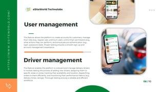 User management
This feature allows the platform to create accounts for customers, manage
their roles (e.g., regular user, premium user), control their permissions (e.g.,
what actions they can perform), and ensure secure authentication (e.g.,
login, password reset). Proper testing ensures a smooth sign-up and
account management experience.
06 / 10
Driver management
This feature enables the platform to onboard and manage delivery drivers.
It involves testing the process of adding new drivers, assigning them to
specific areas or zones, tracking their availability and location, dispatching
orders to them efficiently, and monitoring their performance metrics (e.g.,
delivery times, ratings). Thorough testing ensures a reliable and efficient
workforce.
H
T
T
P
S
:
/
/
W
W
W
.
E
S
I
T
E
W
O
R
L
D
.
C
O
M
/ eSiteWorld Technolabs
 
