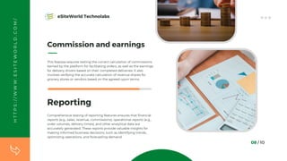 Commission and earnings
This feature requires testing the correct calculation of commissions
earned by the platform for facilitating orders, as well as the earnings
for delivery drivers based on their completed deliveries. It also
involves verifying the accurate calculation of revenue shares for
grocery stores or vendors based on the agreed-upon terms.
08 / 10
Reporting
Comprehensive testing of reporting features ensures that financial
reports (e.g., sales, revenue, commissions), operational reports (e.g.,
order volumes, delivery times), and other analytical data are
accurately generated. These reports provide valuable insights for
making informed business decisions, such as identifying trends,
optimizing operations, and forecasting demand.
H
T
T
P
S
:
/
/
W
W
W
.
E
S
I
T
E
W
O
R
L
D
.
C
O
M
/ eSiteWorld Technolabs
 