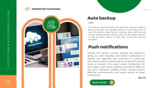 09 / 10
Auto backup
This feature involves testing the automatic backup system's
ability to securely and regularly back up critical data, such as
user information, order history, inventory data, and financial
records. Testing ensures that this data can be reliably restored
in case of system failure or data loss, minimizing business
disruption.
Testing this feature involves verifying the platform's
ability to send targeted and timely notifications to
specific user segments (e.g., customers in a particular
area, drivers within a certain radius), as well as to grocery
stores or vendors. This could include notifications for
new orders, order status updates, promotional offers, or
any other important updates. Proper testing ensures
effective communication and timely delivery of these
notifications.
READ MORE
Push notifications
H
T
T
P
S
:
/
/
W
W
W
.
E
S
I
T
E
W
O
R
L
D
.
C
O
M
/ eSiteWorld Technolabs
 