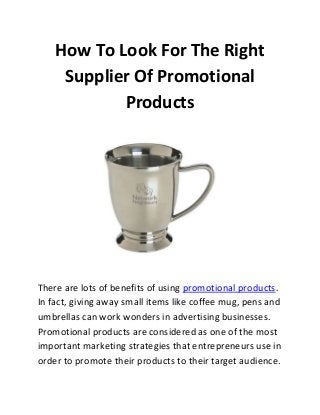 How To Look For The Right
Supplier Of Promotional
Products

There are lots of benefits of using promotional products.
In fact, giving away small items like coffee mug, pens and
umbrellas can work wonders in advertising businesses.
Promotional products are considered as one of the most
important marketing strategies that entrepreneurs use in
order to promote their products to their target audience.

 