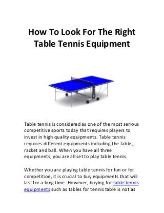 How To Look For The Right
   Table Tennis Equipment




Table tennis is considered as one of the most serious
competitive sports today that requires players to
invest in high quality equipments. Table tennis
requires different equipments including the table,
racket and ball. When you have all three
equipments, you are all set to play table tennis.

Whether you are playing table tennis for fun or for
competition, it is crucial to buy equipments that will
last for a long time. However, buying for table tennis
equipments such as tables for tennis table is not as
 