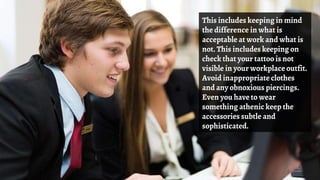 This includes keeping in mind
the difference in what is
acceptable at work and what is
not. This includes keeping on
check that your tattoo is not
visible in your workplace outfit.
Avoid inappropriate clothes
and any obnoxious piercings.
Even you have to wear
something athenic keep the
accessories subtle and
sophisticated.
 