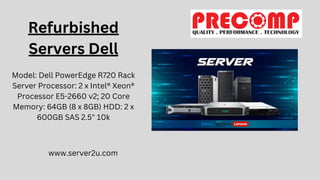 Refurbished
Servers Dell
Model: Dell PowerEdge R720 Rack
Server Processor: 2 x Intel® Xeon®
Processor E5-2660 v2; 20 Core
Memory: 64GB (8 x 8GB) HDD: 2 x
600GB SAS 2.5" 10k
www.server2u.com
 