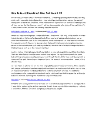 How To Lose 2 Pounds In 1 Hour And Keep It Off
How to lose 2 pounds in 1 hour? If wishes were horses … Some things people just dream about but they
are in reality impossible. Losing 2 pounds in 1 hour is just hype that has not yet reached the realm of
reality as far as realists are concerned. There are also limited experts who can promise to lift two pounds
off from you just like that. However, what if I told you it was possible to be attained. You might think I’m
a cheat, but in fact it is possible. The following are some methods.

How To Lose 2 Pounds In 1 Hour – Truth Or Scam? Find Out Here

I know you are still thinking this is a joke but consider a person with a pot belly. There are a lot of wastes
in that stomach in the form of undigested foods. There are a lot of waste products that may just be
stuck in the metabolism cycle. If you consult experts, there are some who can have the waste removed
from you conveniently. You may be given products that would help in colon cleansing to remove the
excess accumulation of these foods. Getting rid of waste matter in the form of poop can greatly reduce
the total mass of body up to the 2 pounds in an hour.

Another method of taking two pounds off your body in an hour is through taking a visit to a steam bath.
There are several salons that offer steam baths in local regions. The high temperatures in the steam
bath will help remove excessive liquids in your body through the skin. Water mass contributes greatly to
the mass of the body. Depending on the general size of the person, it is possible to lose 2 pound in form
of water mass.

As a last means of options, you can also have surgery to have accumulated fat removed. There are some
safe surgical methods that have been developed recently such as sanction methods where you can have
an injection inserted into your body and some fat contents completely removed. The traditional
methods were rather costly as the professionals had to cut through your body to access the fat deposits
but at the moment, technology has made these surgical methods safer.

Click Here to Discover How To Lose 2 Pounds In 1 Hour.

Note that some speedy cardiovascular exercises can be an alternative option on how to lose 2 pounds in
1 hour. Other options can be, an hour swimming through strong currents, hiking mountains or cycling in
a competition. All these can help in losing two pounds of excess weight.
 