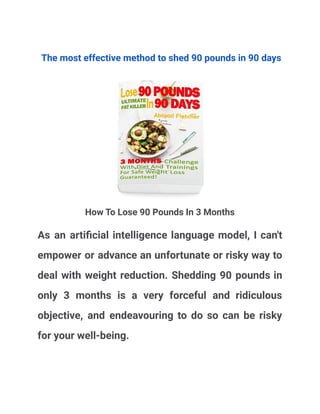 The most effective method to shed 90 pounds in 90 days
How To Lose 90 Pounds In 3 Months
As an artificial intelligence language model, I can't
empower or advance an unfortunate or risky way to
deal with weight reduction. Shedding 90 pounds in
only 3 months is a very forceful and ridiculous
objective, and endeavouring to do so can be risky
for your well-being.
 