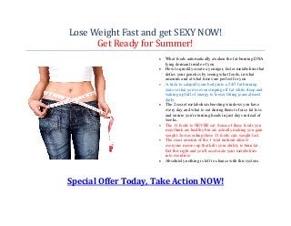 Lose Weight Fast and get SEXY NOW!
      Get Ready for Summer!
                     •   What foods automatically awaken the fat-burning DNA
                         lying dormant inside of you
                     •   How to quickly create a younger, faster metabolism that
                         defies your genetics by seeing what foods, in what
                         amounts and at what times are perfect for you
                     •   A trick to catapult your body into a 24/7 fat burning
                         state so that you're even striping off fat while sleep and
                         waking up full of energy to looser fitting jeans almost
                         daily.
                     •   The 2 secret metabolism boosting windows you have
                         every day and what to eat during them to force fat loss
                         and ensure you're turning heads in just days instead of
                         weeks.
                     •   The 11 foods to NEVER eat. Some of these foods you
                         may think are healthy but are actually making you gain
                         weight. Just avoiding these 11 foods cuts weight fast.
                     •   The exact amount of the 1 vital nutrient almost
                         everyone messes up that kills your ability to burn fat.
                         Get this right and you'll accelerate your metabolism
                         into overdrive.
                     •   Absolutely nothing is left to chance with this system




Special Offer Today, Take Action NOW!
 