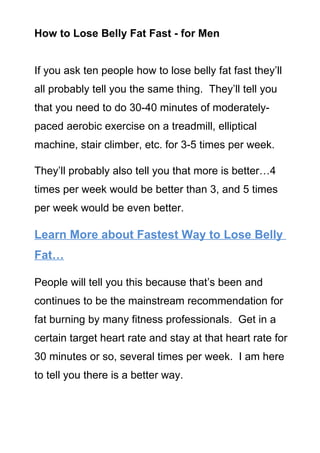 How to Lose Belly Fat Fast - for Men


If you ask ten people how to lose belly fat fast they’ll
all probably tell you the same thing. They’ll tell you
that you need to do 30-40 minutes of moderately-
paced aerobic exercise on a treadmill, elliptical
machine, stair climber, etc. for 3-5 times per week.

They’ll probably also tell you that more is better…4
times per week would be better than 3, and 5 times
per week would be even better.

Learn More about Fastest Way to Lose Belly
Fat…

People will tell you this because that’s been and
continues to be the mainstream recommendation for
fat burning by many fitness professionals. Get in a
certain target heart rate and stay at that heart rate for
30 minutes or so, several times per week. I am here
to tell you there is a better way.
 