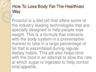 How To Lose Body Fat-The Healthiest
Way
Proactol is a diet pill that offers some of
the industry leading technologies that are
specially designed to help people lose
weight. This is a formula that interacts
with the body system in a preventative
manner to take in a large percentage of
fat that is assimilated during regular
dietary habits. This pill also helps bind
with the food in an attempt to slow the rate
at which sugar is ingested to help control
total appetite.
 